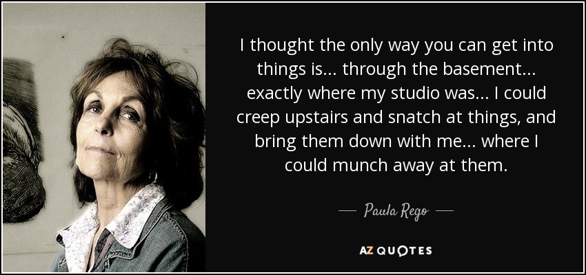 I thought the only way you can get into things is... through the basement... exactly where my studio was ... I could creep upstairs and snatch at things, and bring them down with me... where I could munch away at them. - Paula Rego