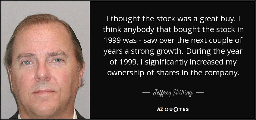 I thought the stock was a great buy. I think anybody that bought the stock in 1999 was - saw over the next couple of years a strong growth. During the year of 1999, I significantly increased my ownership of shares in the company. - Jeffrey Skilling