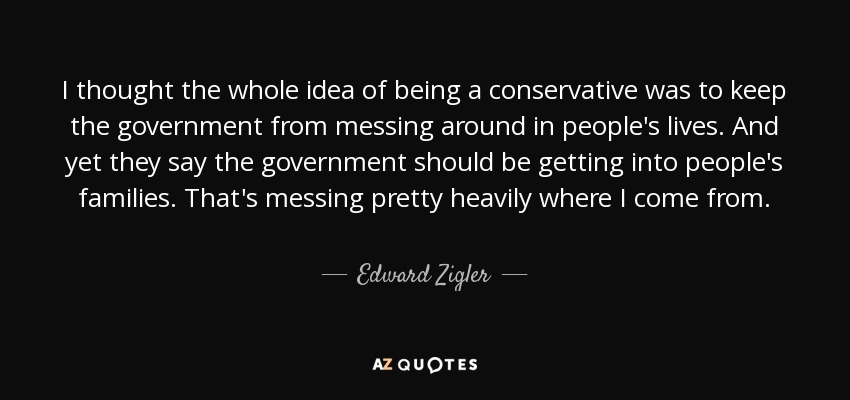 I thought the whole idea of being a conservative was to keep the government from messing around in people's lives. And yet they say the government should be getting into people's families. That's messing pretty heavily where I come from. - Edward Zigler