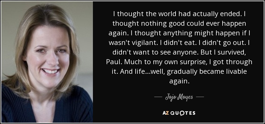 I thought the world had actually ended. I thought nothing good could ever happen again. I thought anything might happen if I wasn't vigilant. I didn't eat. I didn't go out. I didn't want to see anyone. But I survived, Paul. Much to my own surprise, I got through it. And life...well, gradually became livable again. - Jojo Moyes