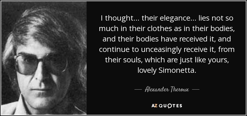 I thought... their elegance... lies not so much in their clothes as in their bodies, and their bodies have received it, and continue to unceasingly receive it, from their souls, which are just like yours, lovely Simonetta. - Alexander Theroux