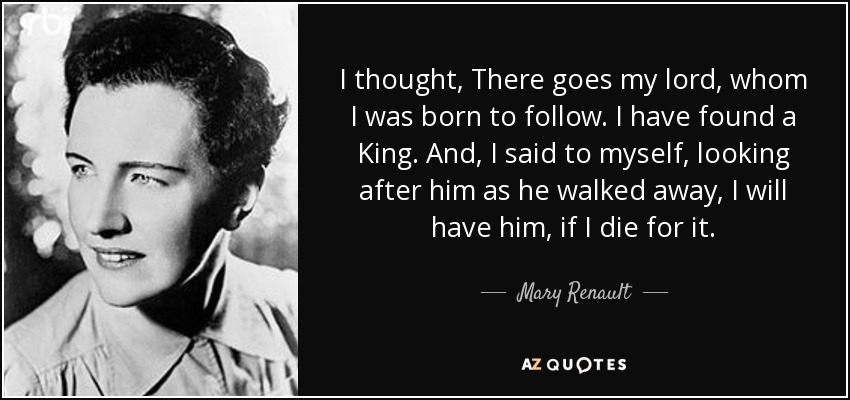 I thought, There goes my lord, whom I was born to follow. I have found a King. And, I said to myself, looking after him as he walked away, I will have him, if I die for it. - Mary Renault