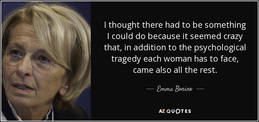 I thought there had to be something I could do because it seemed crazy that, in addition to the psychological tragedy each woman has to face, came also all the rest. - Emma Bonino