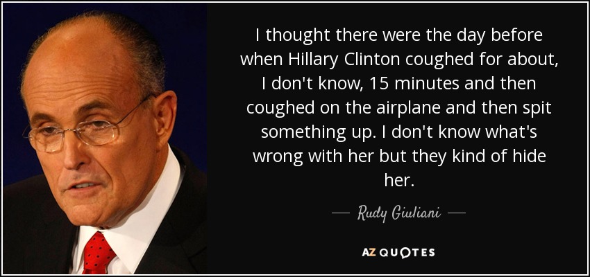 I thought there were the day before when Hillary Clinton coughed for about, I don't know, 15 minutes and then coughed on the airplane and then spit something up. I don't know what's wrong with her but they kind of hide her . - Rudy Giuliani