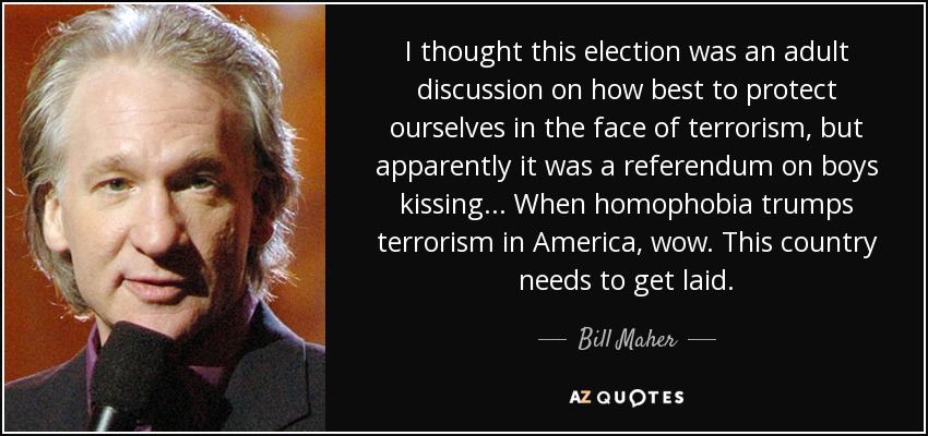 I thought this election was an adult discussion on how best to protect ourselves in the face of terrorism, but apparently it was a referendum on boys kissing... When homophobia trumps terrorism in America, wow. This country needs to get laid. - Bill Maher