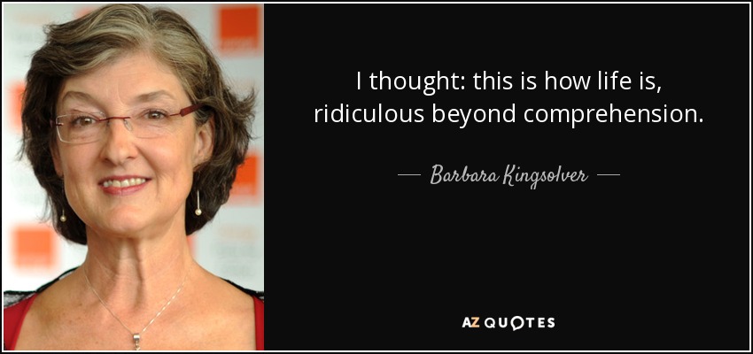 I thought: this is how life is, ridiculous beyond comprehension. - Barbara Kingsolver