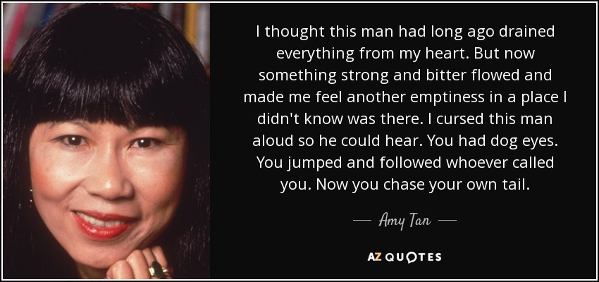 I thought this man had long ago drained everything from my heart. But now something strong and bitter flowed and made me feel another emptiness in a place I didn't know was there. I cursed this man aloud so he could hear. You had dog eyes. You jumped and followed whoever called you. Now you chase your own tail. - Amy Tan