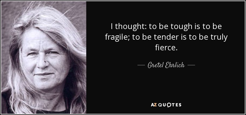 I thought: to be tough is to be fragile; to be tender is to be truly fierce. - Gretel Ehrlich