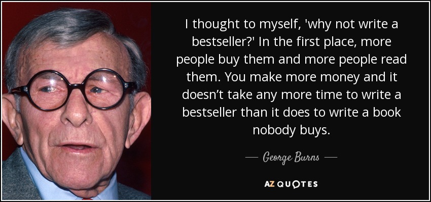 I thought to myself, 'why not write a bestseller?' In the first place, more people buy them and more people read them. You make more money and it doesn’t take any more time to write a bestseller than it does to write a book nobody buys. - George Burns