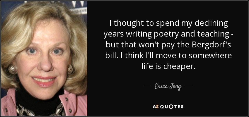 I thought to spend my declining years writing poetry and teaching - but that won't pay the Bergdorf's bill. I think I'll move to somewhere life is cheaper. - Erica Jong