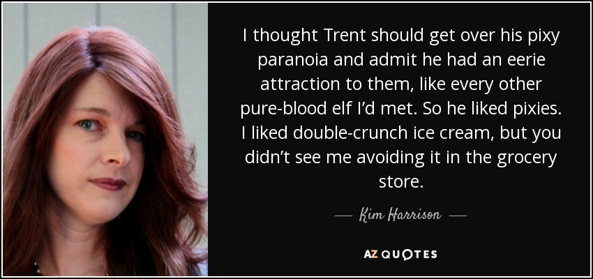 I thought Trent should get over his pixy paranoia and admit he had an eerie attraction to them, like every other pure-blood elf I’d met. So he liked pixies. I liked double-crunch ice cream, but you didn’t see me avoiding it in the grocery store. - Kim Harrison