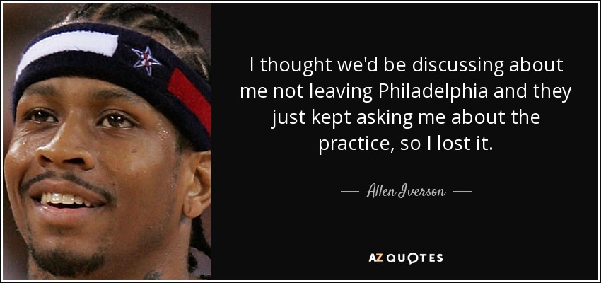 I thought we'd be discussing about me not leaving Philadelphia and they just kept asking me about the practice, so I lost it. - Allen Iverson