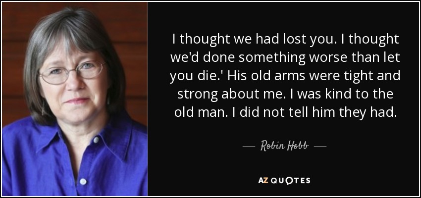 I thought we had lost you. I thought we'd done something worse than let you die.' His old arms were tight and strong about me. I was kind to the old man. I did not tell him they had. - Robin Hobb