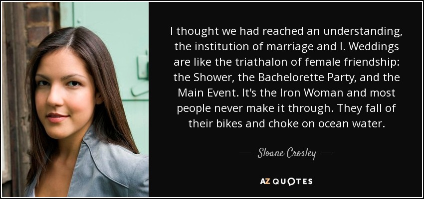 I thought we had reached an understanding, the institution of marriage and I. Weddings are like the triathalon of female friendship: the Shower, the Bachelorette Party, and the Main Event. It's the Iron Woman and most people never make it through. They fall of their bikes and choke on ocean water. - Sloane Crosley