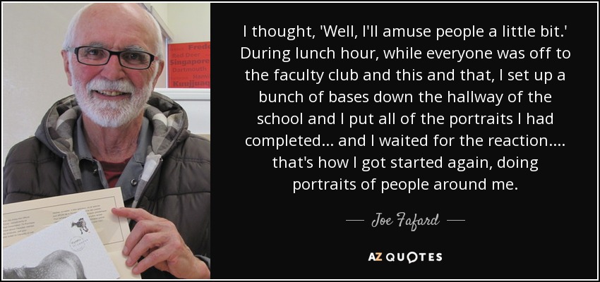 I thought, 'Well, I'll amuse people a little bit.' During lunch hour, while everyone was off to the faculty club and this and that, I set up a bunch of bases down the hallway of the school and I put all of the portraits I had completed... and I waited for the reaction.... that's how I got started again, doing portraits of people around me. - Joe Fafard