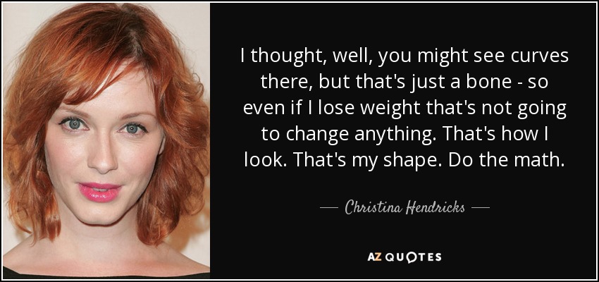 I thought, well, you might see curves there, but that's just a bone - so even if I lose weight that's not going to change anything. That's how I look. That's my shape. Do the math. - Christina Hendricks