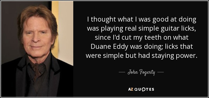 I thought what I was good at doing was playing real simple guitar licks, since I'd cut my teeth on what Duane Eddy was doing; licks that were simple but had staying power. - John Fogerty