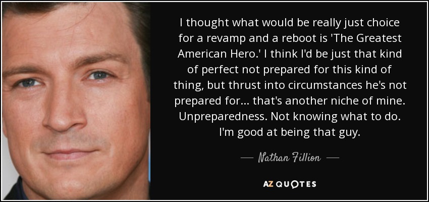 I thought what would be really just choice for a revamp and a reboot is 'The Greatest American Hero.' I think I'd be just that kind of perfect not prepared for this kind of thing, but thrust into circumstances he's not prepared for... that's another niche of mine. Unpreparedness. Not knowing what to do. I'm good at being that guy. - Nathan Fillion