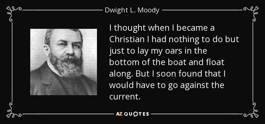 I thought when I became a Christian I had nothing to do but just to lay my oars in the bottom of the boat and float along. But I soon found that I would have to go against the current. - Dwight L. Moody