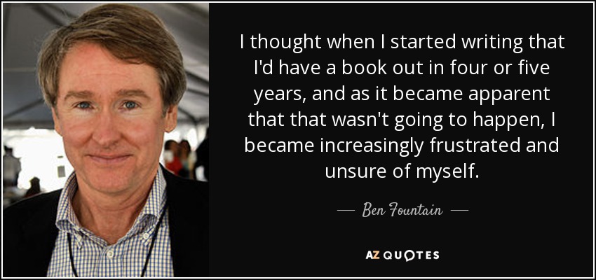 I thought when I started writing that I'd have a book out in four or five years, and as it became apparent that that wasn't going to happen, I became increasingly frustrated and unsure of myself. - Ben Fountain
