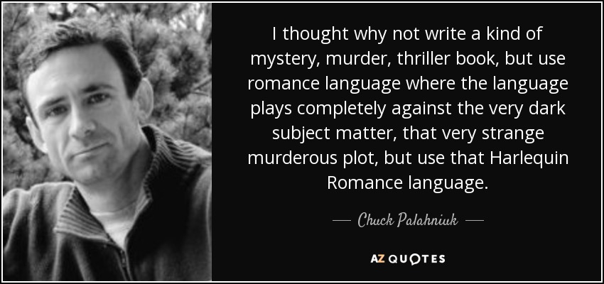 I thought why not write a kind of mystery, murder, thriller book, but use romance language where the language plays completely against the very dark subject matter, that very strange murderous plot, but use that Harlequin Romance language. - Chuck Palahniuk