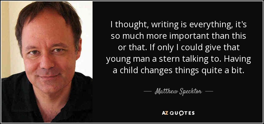 I thought, writing is everything, it's so much more important than this or that. If only I could give that young man a stern talking to. Having a child changes things quite a bit. - Matthew Specktor