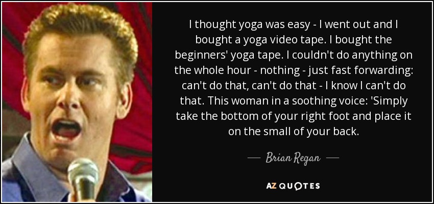 I thought yoga was easy - I went out and I bought a yoga video tape. I bought the beginners' yoga tape. I couldn't do anything on the whole hour - nothing - just fast forwarding: can't do that, can't do that - I know I can't do that. This woman in a soothing voice: 'Simply take the bottom of your right foot and place it on the small of your back. - Brian Regan