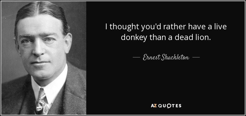 I thought you'd rather have a live donkey than a dead lion. - Ernest Shackleton