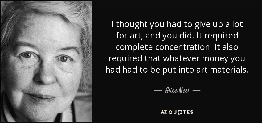 I thought you had to give up a lot for art, and you did. It required complete concentration. It also required that whatever money you had had to be put into art materials. - Alice Neel
