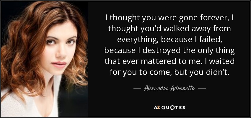 I thought you were gone forever, I thought you’d walked away from everything, because I failed, because I destroyed the only thing that ever mattered to me. I waited for you to come, but you didn’t. - Alexandra Adornetto