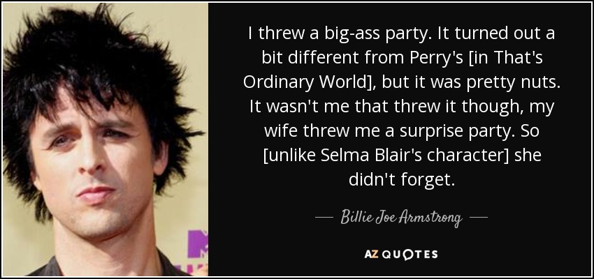 I threw a big-ass party. It turned out a bit different from Perry's [in That's Ordinary World], but it was pretty nuts. It wasn't me that threw it though, my wife threw me a surprise party. So [unlike Selma Blair's character] she didn't forget. - Billie Joe Armstrong
