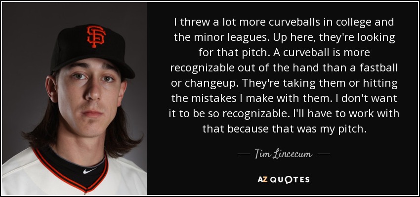 I threw a lot more curveballs in college and the minor leagues. Up here, they're looking for that pitch. A curveball is more recognizable out of the hand than a fastball or changeup. They're taking them or hitting the mistakes I make with them. I don't want it to be so recognizable. I'll have to work with that because that was my pitch. - Tim Lincecum