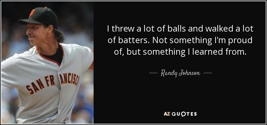 I threw a lot of balls and walked a lot of batters. Not something I'm proud of, but something I learned from. - Randy Johnson