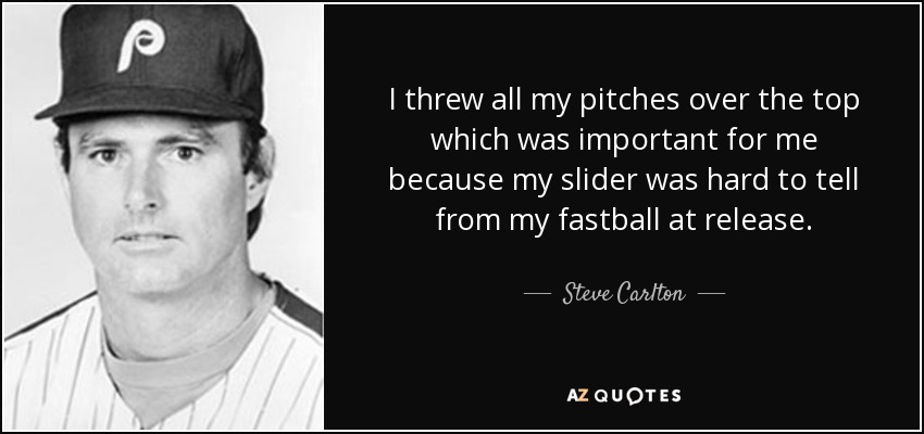 I threw all my pitches over the top which was important for me because my slider was hard to tell from my fastball at release. - Steve Carlton