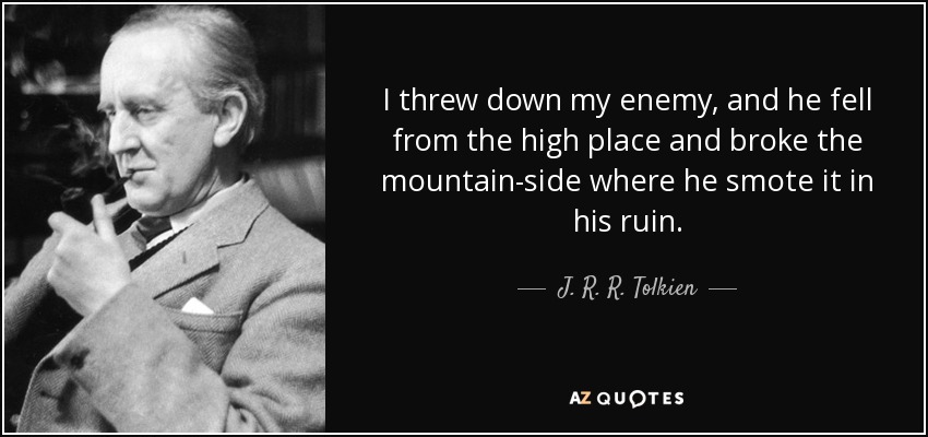 I threw down my enemy, and he fell from the high place and broke the mountain-side where he smote it in his ruin. - J. R. R. Tolkien