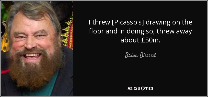I threw [Picasso's] drawing on the floor and in doing so, threw away about £50m. - Brian Blessed