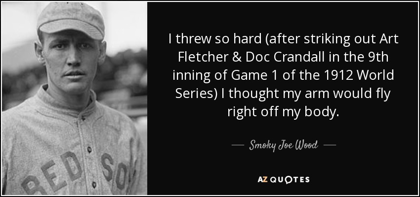 I threw so hard (after striking out Art Fletcher & Doc Crandall in the 9th inning of Game 1 of the 1912 World Series) I thought my arm would fly right off my body. - Smoky Joe Wood