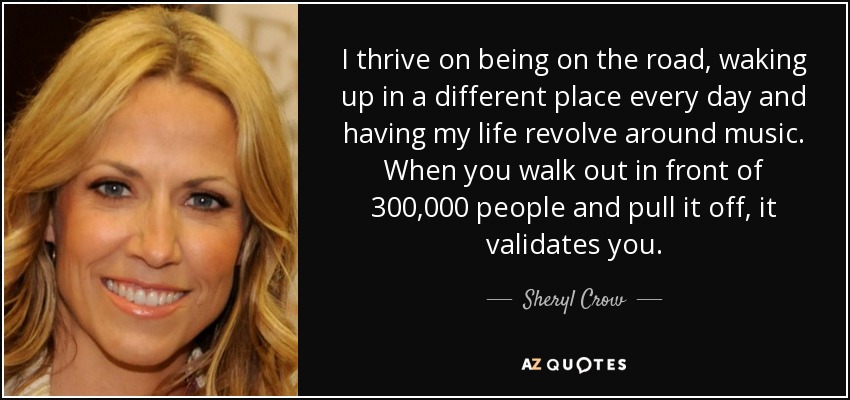 I thrive on being on the road, waking up in a different place every day and having my life revolve around music. When you walk out in front of 300,000 people and pull it off, it validates you. - Sheryl Crow