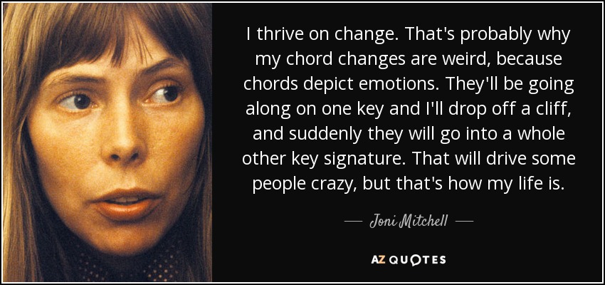 I thrive on change. That's probably why my chord changes are weird, because chords depict emotions. They'll be going along on one key and I'll drop off a cliff, and suddenly they will go into a whole other key signature. That will drive some people crazy, but that's how my life is. - Joni Mitchell