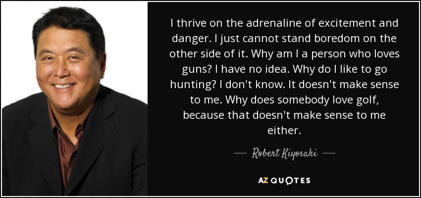 I thrive on the adrenaline of excitement and danger. I just cannot stand boredom on the other side of it. Why am I a person who loves guns? I have no idea. Why do I like to go hunting? I don't know. It doesn't make sense to me. Why does somebody love golf, because that doesn't make sense to me either. - Robert Kiyosaki