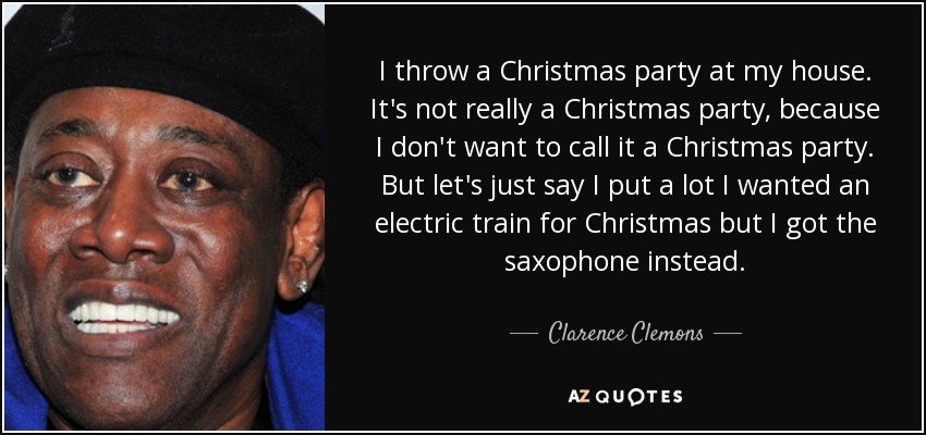 I throw a Christmas party at my house. It's not really a Christmas party, because I don't want to call it a Christmas party. But let's just say I put a lot I wanted an electric train for Christmas but I got the saxophone instead. - Clarence Clemons