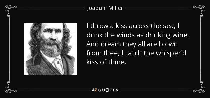 I throw a kiss across the sea, I drink the winds as drinking wine, And dream they all are blown from thee, I catch the whisper'd kiss of thine. - Joaquin Miller