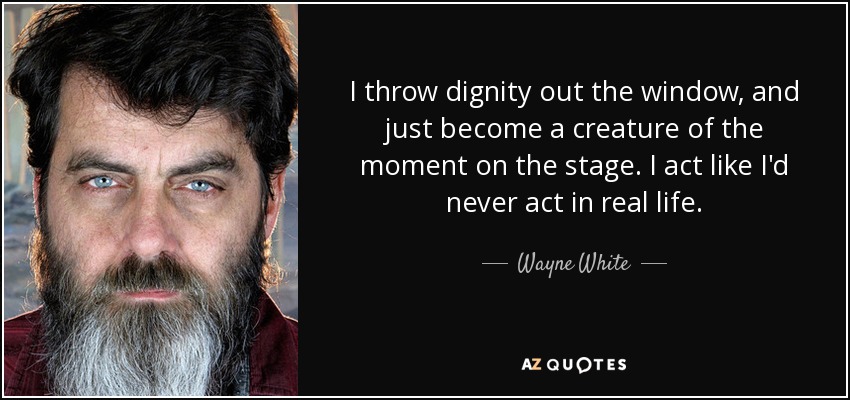 I throw dignity out the window, and just become a creature of the moment on the stage. I act like I'd never act in real life. - Wayne White