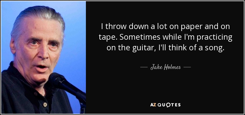 I throw down a lot on paper and on tape. Sometimes while I'm practicing on the guitar, I'll think of a song. - Jake Holmes