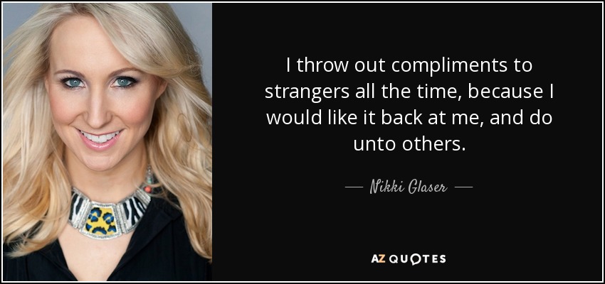 I throw out compliments to strangers all the time, because I would like it back at me, and do unto others. - Nikki Glaser