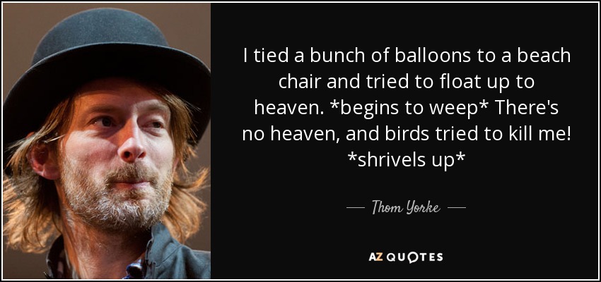 I tied a bunch of balloons to a beach chair and tried to float up to heaven. *begins to weep* There's no heaven, and birds tried to kill me! *shrivels up* - Thom Yorke