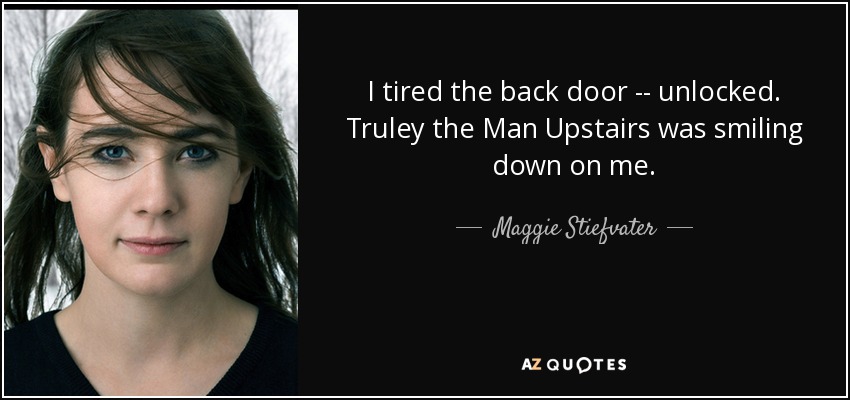 I tired the back door -- unlocked. Truley the Man Upstairs was smiling down on me. - Maggie Stiefvater