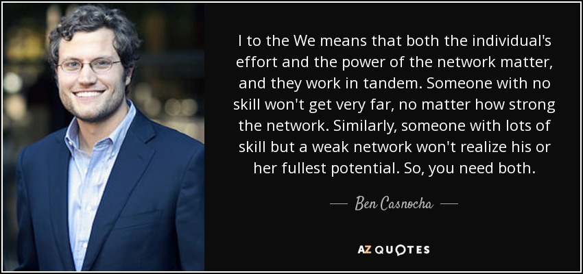 I to the We means that both the individual's effort and the power of the network matter, and they work in tandem. Someone with no skill won't get very far, no matter how strong the network. Similarly, someone with lots of skill but a weak network won't realize his or her fullest potential. So, you need both. - Ben Casnocha