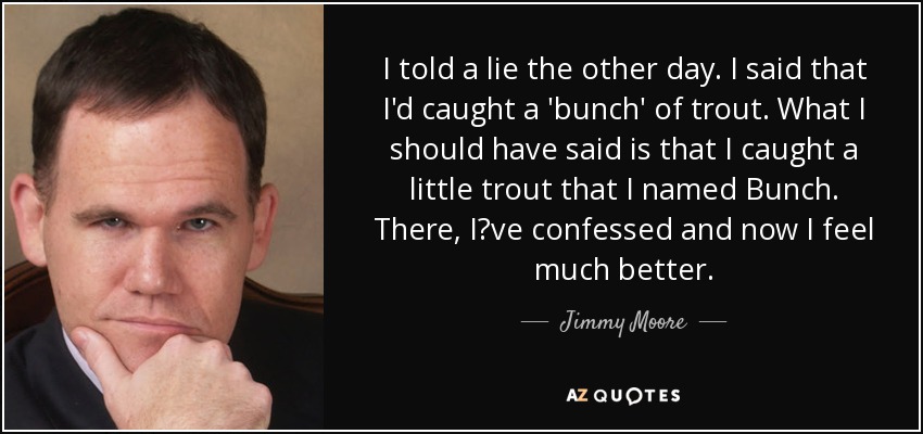 I told a lie the other day. I said that I'd caught a 'bunch' of trout. What I should have said is that I caught a little trout that I named Bunch. There, I?ve confessed and now I feel much better. - Jimmy Moore