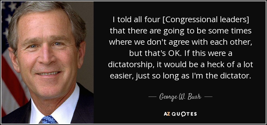 I told all four [Congressional leaders] that there are going to be some times where we don't agree with each other, but that's OK. If this were a dictatorship, it would be a heck of a lot easier, just so long as I'm the dictator. - George W. Bush